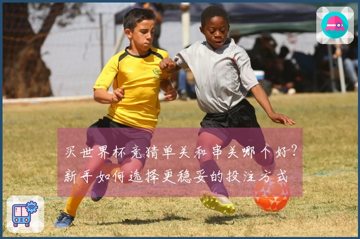 买世界杯竞猜单关和串关哪个好？新手如何选择更稳妥的投注方式