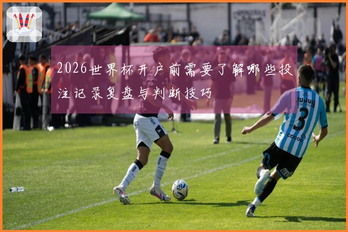 2026世界杯开户前需要了解哪些投注记录复盘与判断技巧