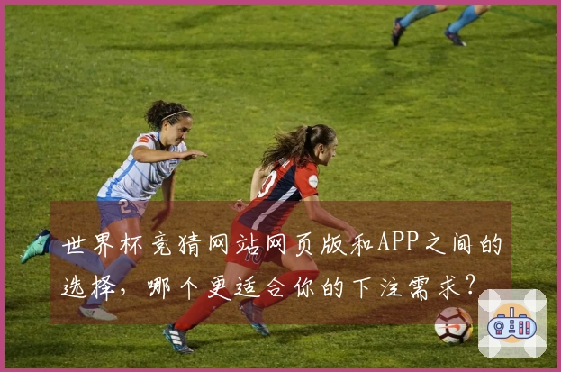 世界杯竞猜网站网页版和APP之间的选择，哪个更适合你的下注需求？