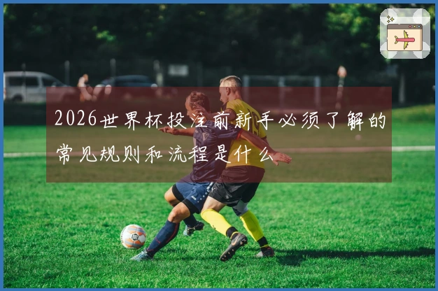 2026世界杯投注前新手必须了解的常见规则和流程是什么